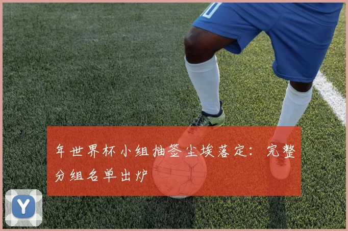 年世界杯小组抽签尘埃落定：完整分组名单出炉