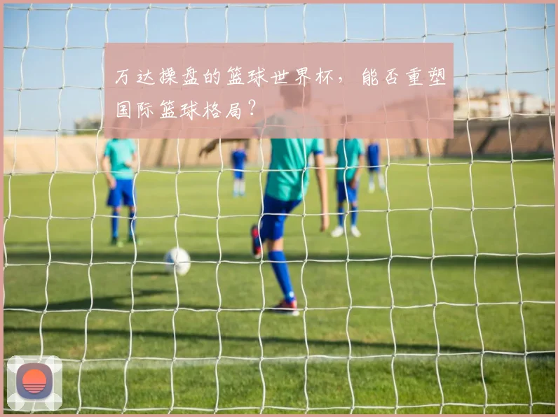 万达操盘的篮球世界杯,能否重塑国际篮球格局?