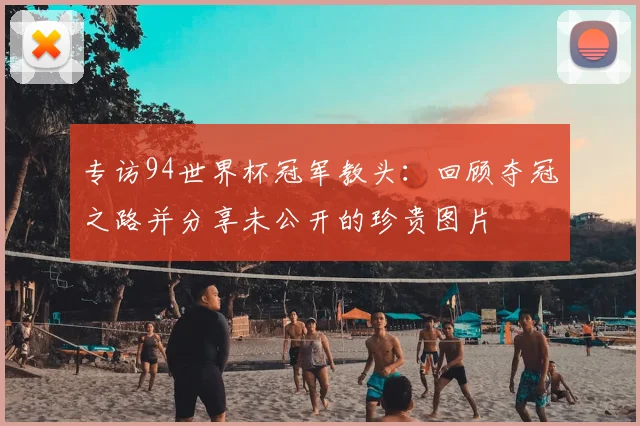 专访94世界杯冠军教头：回顾夺冠之路并分享未公开的珍贵图片