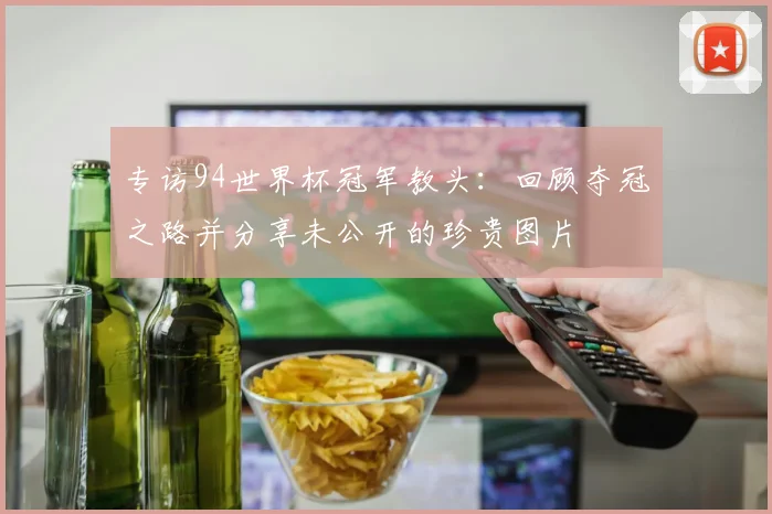 专访94世界杯冠军教头：回顾夺冠之路并分享未公开的珍贵图片
