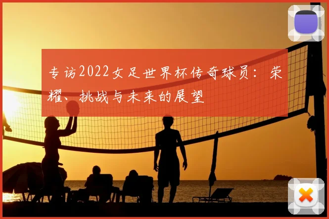专访2022女足世界杯传奇球员：荣耀、挑战与未来的展望