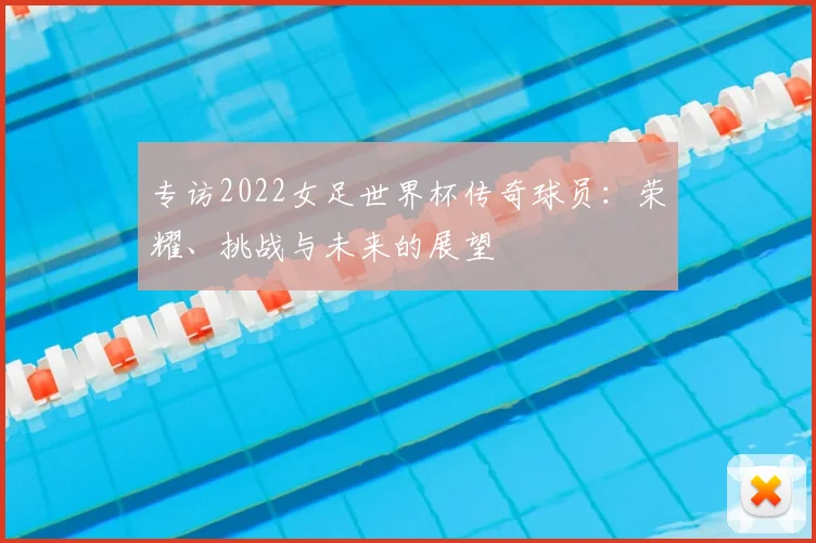 专访2022女足世界杯传奇球员：荣耀、挑战与未来的展望