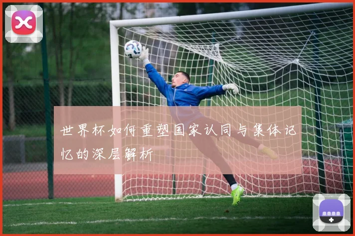 世界杯如何重塑国家认同与集体记忆的深层解析