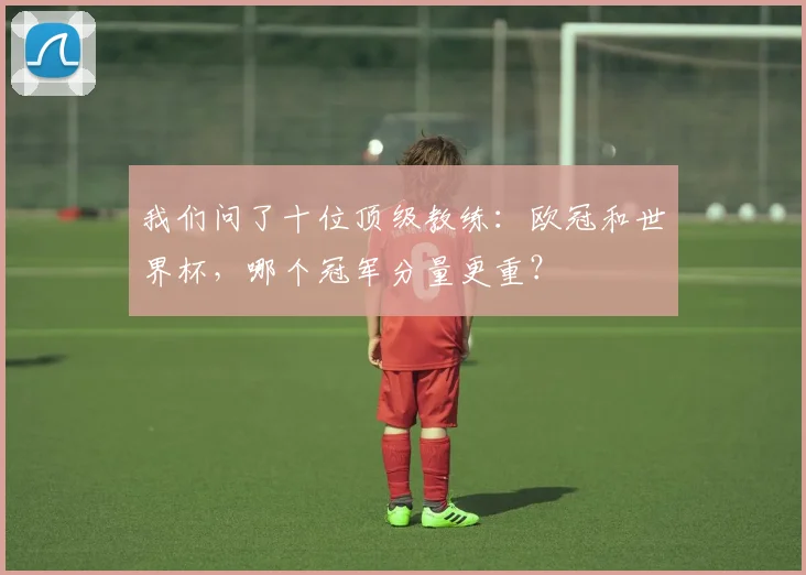 我们问了十位顶级教练：欧冠和世界杯，哪个冠军分量更重？