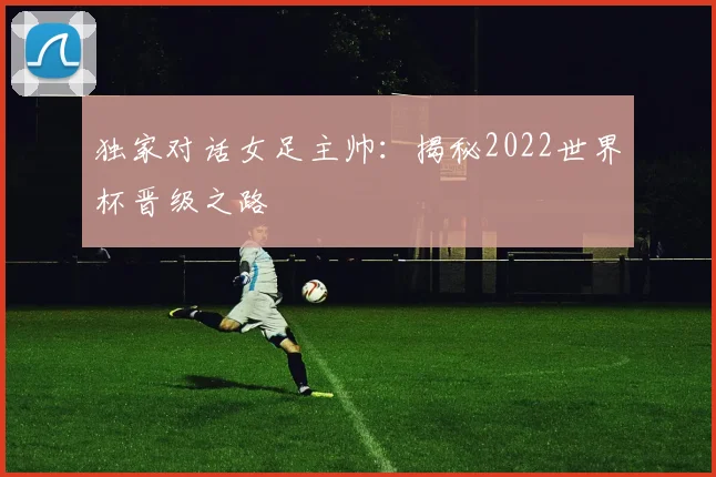独家对话女足主帅：揭秘2022世界杯晋级之路