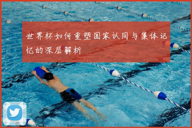 世界杯如何重塑国家认同与集体记忆的深层解析