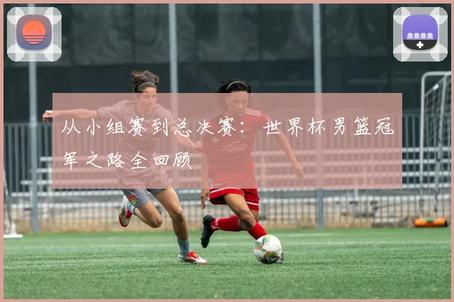 从小组赛到总决赛：世界杯男篮冠军之路全回顾