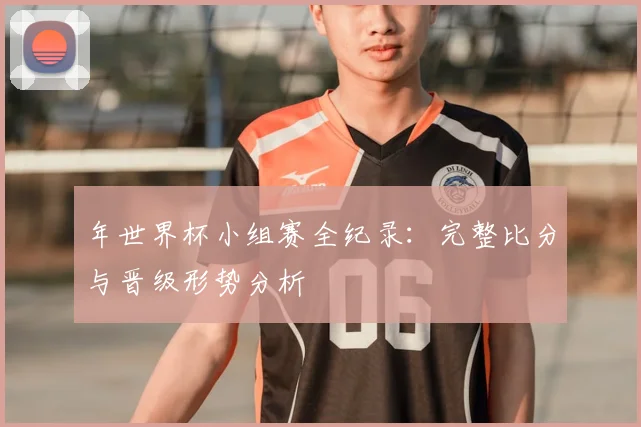 年世界杯小组赛全纪录：完整比分与晋级形势分析
