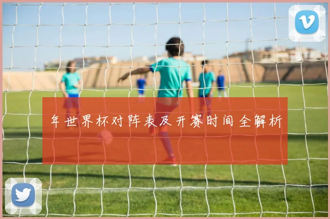 年世界杯对阵表及开赛时间全解析