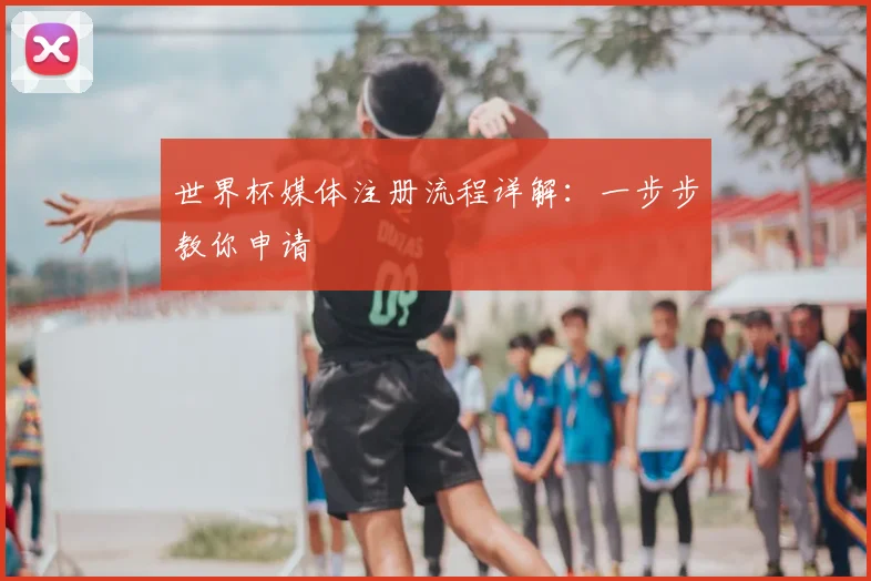 世界杯媒体注册流程详解：一步步教你申请