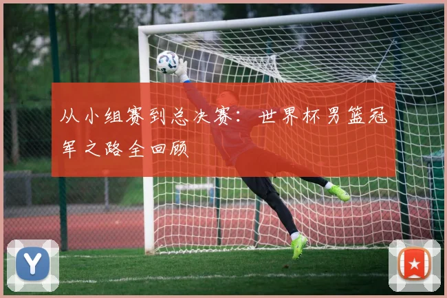 从小组赛到总决赛：世界杯男篮冠军之路全回顾