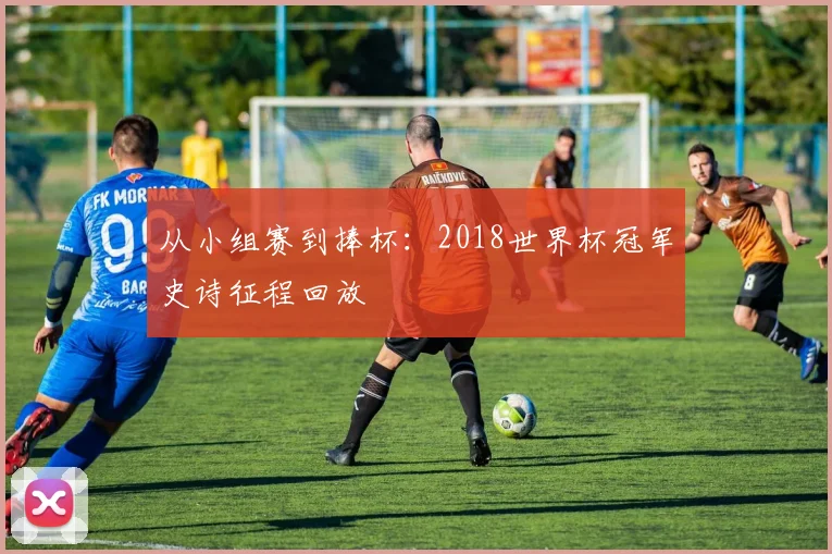 从小组赛到捧杯：2018世界杯冠军史诗征程回放