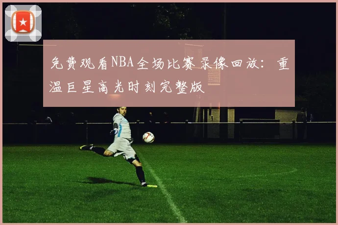 免费观看NBA全场比赛录像回放：重温巨星高光时刻完整版