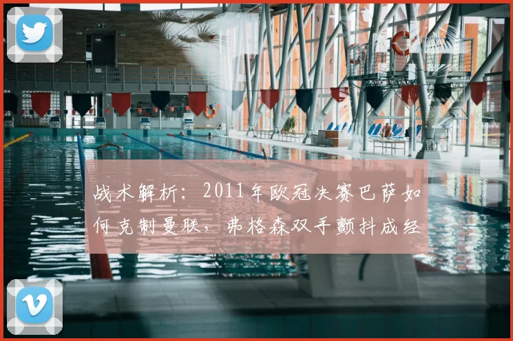 战术解析：2011年欧冠决赛巴萨如何克制曼联，弗格森双手颤抖成经典