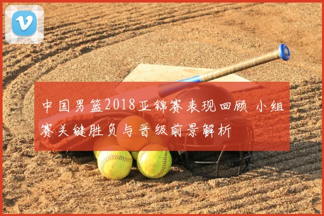 中国男篮2018亚锦赛表现回顾 小组赛关键胜负与晋级前景解析