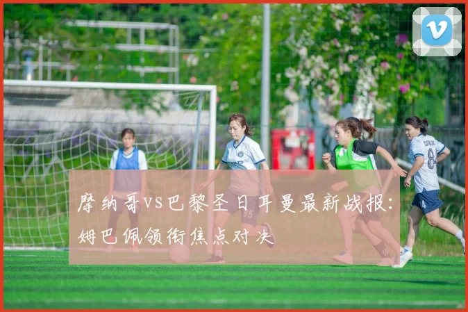 摩纳哥vs巴黎圣日耳曼最新战报：姆巴佩领衔焦点对决