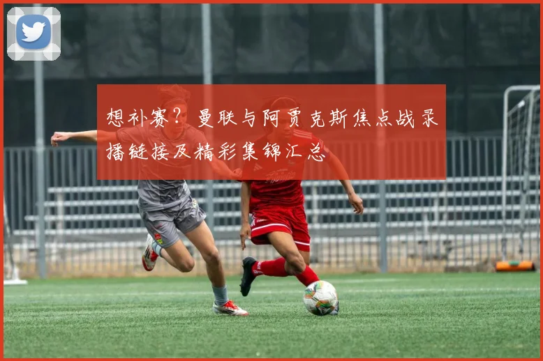 想补赛?曼联与阿贾克斯焦点战录播链接及精彩集锦汇总