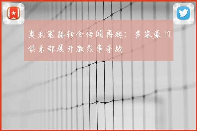 奥利塞赫转会传闻再起:多家豪门俱乐部展开激烈争夺战