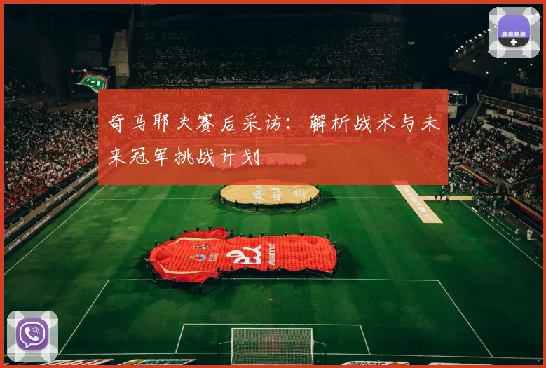 奇马耶夫赛后采访：解析战术与未来冠军挑战计划