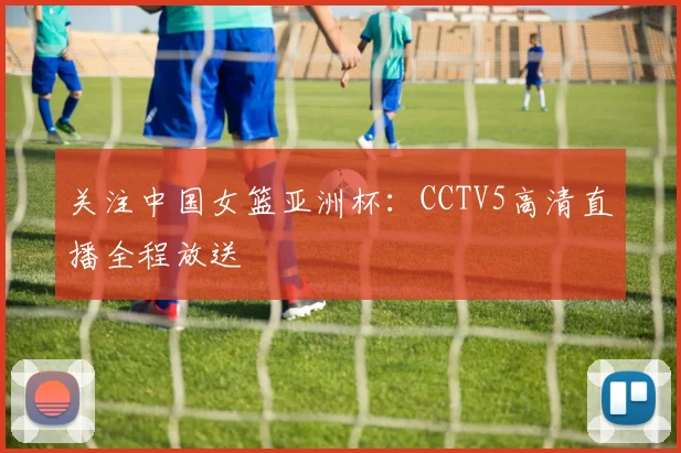 关注中国女篮亚洲杯：CCTV5高清直播全程放送