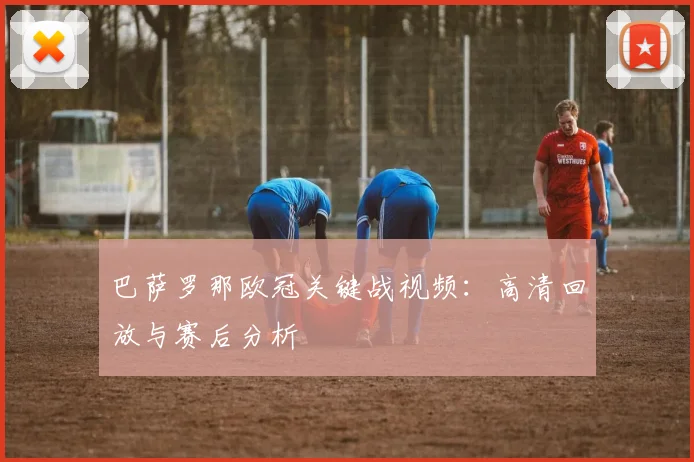 巴萨罗那欧冠关键战视频：高清回放与赛后分析