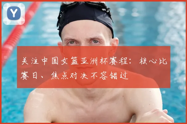 关注中国女篮亚洲杯赛程：核心比赛日、焦点对决不容错过