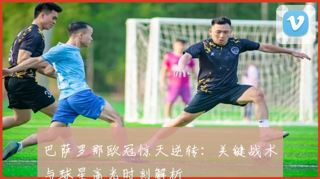 巴萨罗那欧冠惊天逆转：关键战术与球星高光时刻解析