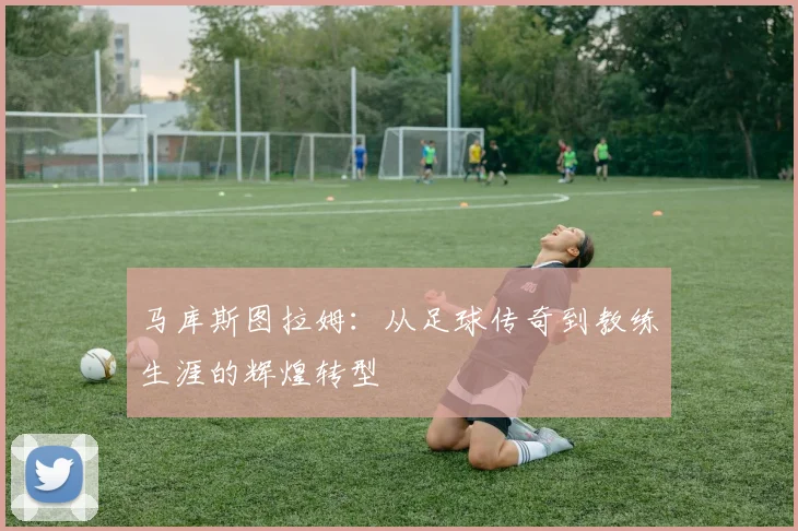 马库斯图拉姆：从足球传奇到教练生涯的辉煌转型