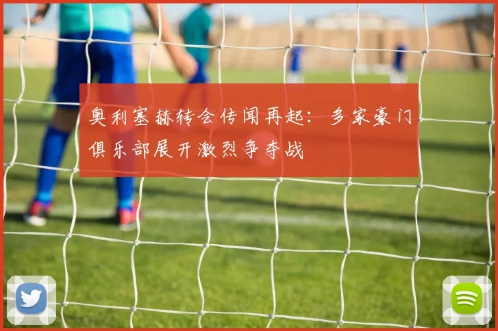 奥利塞赫转会传闻再起：多家豪门俱乐部展开激烈争夺战