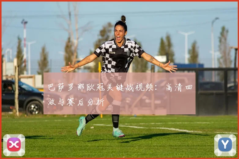 巴萨罗那欧冠关键战视频：高清回放与赛后分析